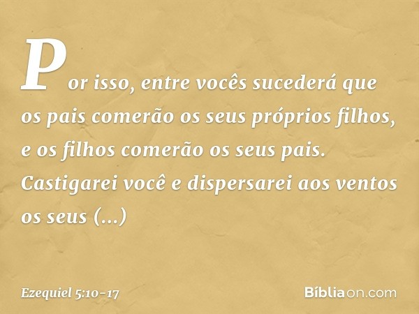 Por isso, entre vocês sucederá que os pais comerão os seus próprios filhos, e os filhos comerão os seus pais. Castigarei você e dispersarei aos ventos os seus s