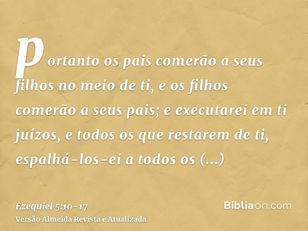 portanto os pais comerão a seus filhos no meio de ti, e os filhos comerão a seus pais; e executarei em ti juízos, e todos os que restarem de ti, espalhá-los-ei 