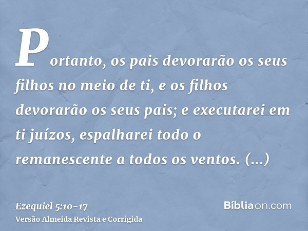 Portanto, os pais devorarão os seus filhos no meio de ti, e os filhos devorarão os seus pais; e executarei em ti juízos, espalharei todo o remanescente a todos 