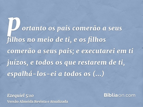 portanto os pais comerão a seus filhos no meio de ti, e os filhos comerão a seus pais; e executarei em ti juízos, e todos os que restarem de ti, espalhá-los-ei 