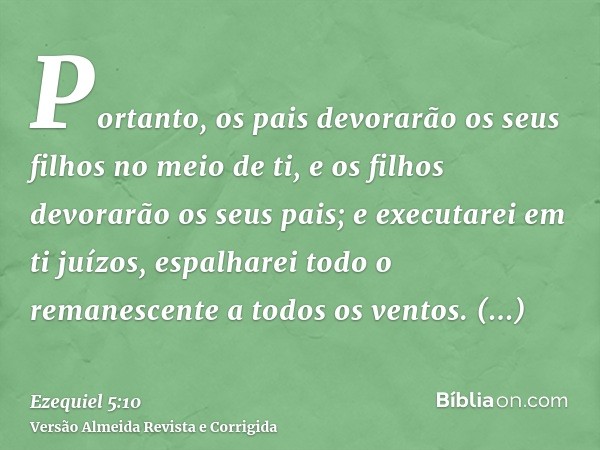 Portanto, os pais devorarão os seus filhos no meio de ti, e os filhos devorarão os seus pais; e executarei em ti juízos, espalharei todo o remanescente a todos 