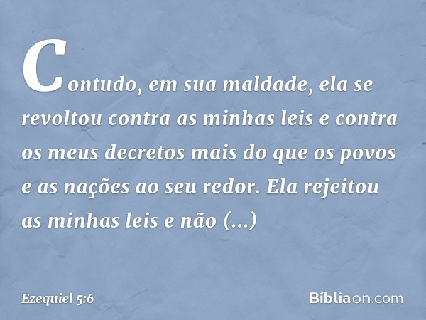 Contudo, em sua maldade, ela se revoltou contra as minhas leis e contra os meus decretos mais do que os povos e as nações ao seu redor. Ela rejeitou as minhas l