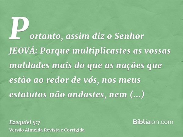 Portanto, assim diz o Senhor JEOVÁ: Porque multiplicastes as vossas maldades mais do que as nações que estão ao redor de vós, nos meus estatutos não andastes, n