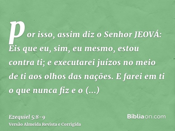 por isso, assim diz o Senhor JEOVÁ: Eis que eu, sim, eu mesmo, estou contra ti; e executarei juízos no meio de ti aos olhos das nações.E farei em ti o que nunca