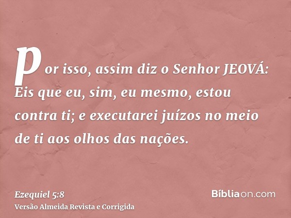 por isso, assim diz o Senhor JEOVÁ: Eis que eu, sim, eu mesmo, estou contra ti; e executarei juízos no meio de ti aos olhos das nações.