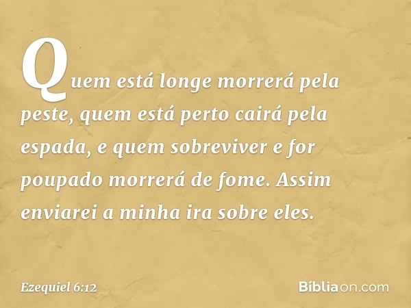 Quem está longe morrerá pela peste, quem está perto cairá pela espada, e quem sobreviver e for poupado morrerá de fome. Assim enviarei a minha ira sobre eles. -