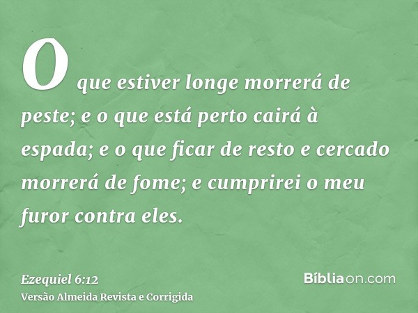 O que estiver longe morrerá de peste; e o que está perto cairá à espada; e o que ficar de resto e cercado morrerá de fome; e cumprirei o meu furor contra eles.