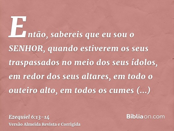 Então, sabereis que eu sou o SENHOR, quando estiverem os seus traspassados no meio dos seus ídolos, em redor dos seus altares, em todo o outeiro alto, em todos