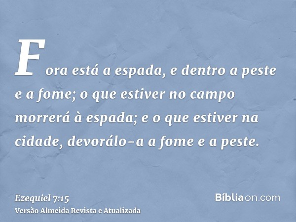 Fora está a espada, e dentro a peste e a fome; o que estiver no campo morrerá à espada; e o que estiver na cidade, devorálo-a a fome e a peste.