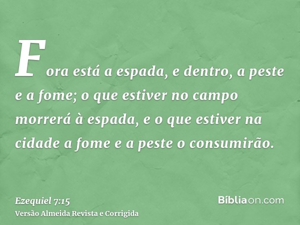Fora está a espada, e dentro, a peste e a fome; o que estiver no campo morrerá à espada, e o que estiver na cidade a fome e a peste o consumirão.