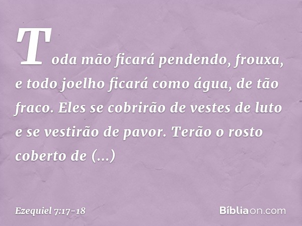 Toda mão ficará pendendo, frouxa, e todo joelho ficará como água, de tão fraco. Eles se cobrirão de vestes de luto e se vestirão de pavor. Terão o rosto coberto