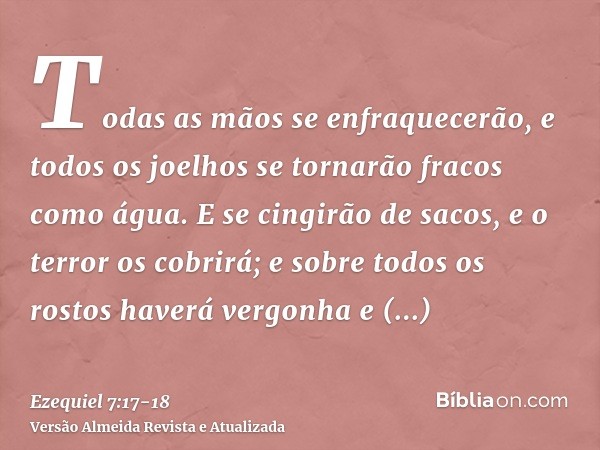 Todas as mãos se enfraquecerão, e todos os joelhos se tornarão fracos como água.E se cingirão de sacos, e o terror os cobrirá; e sobre todos os rostos haverá ve