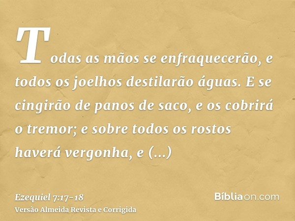 Todas as mãos se enfraquecerão, e todos os joelhos destilarão águas.E se cingirão de panos de saco, e os cobrirá o tremor; e sobre todos os rostos haverá vergon