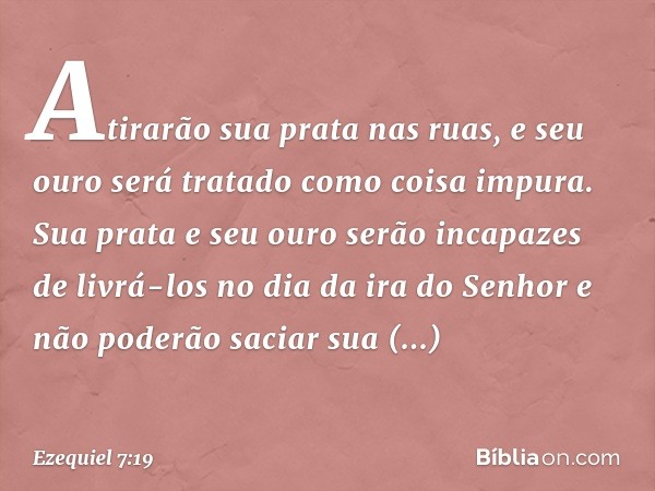 Atirarão sua prata nas ruas, e seu ouro será tratado como coisa impura. Sua prata e seu ouro serão incapazes de livrá-los no dia da ira do Senhor e não poderão 