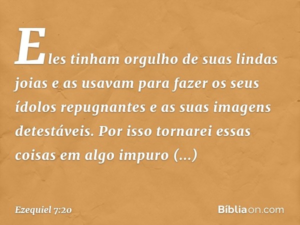 Eles tinham orgulho de suas lindas joias e as usavam para fazer os seus ídolos repugnantes e as suas imagens detestáveis. Por isso tornarei essas coisas em algo