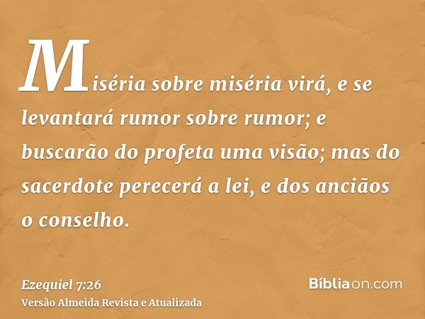 Miséria sobre miséria virá, e se levantará rumor sobre rumor; e buscarão do profeta uma visão; mas do sacerdote perecerá a lei, e dos anciãos o conselho.