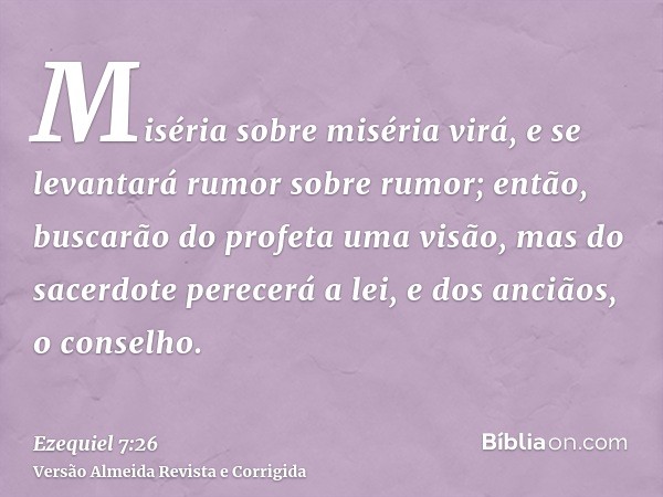 Miséria sobre miséria virá, e se levantará rumor sobre rumor; então, buscarão do profeta uma visão, mas do sacerdote perecerá a lei, e dos anciãos, o conselho.