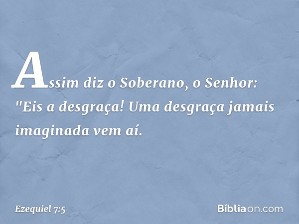 Assim diz o Soberano, o Senhor: "Eis a desgraça! Uma desgraça jamais imaginada vem aí. -- Ezequiel 7:5