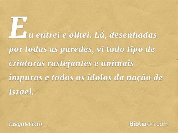 Eu entrei e olhei. Lá, desenhadas por todas as paredes, vi todo tipo de criaturas rastejantes e animais impuros e todos os ídolos da nação de Israel. -- Ezequie