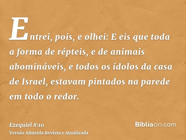 Entrei, pois, e olhei: E eis que toda a forma de répteis, e de animais abomináveis, e todos os ídolos da casa de Israel, estavam pintados na parede em todo o re