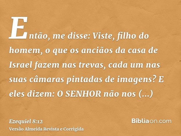 Então, me disse: Viste, filho do homem, o que os anciãos da casa de Israel fazem nas trevas, cada um nas suas câmaras pintadas de imagens? E eles dizem: O SENHO
