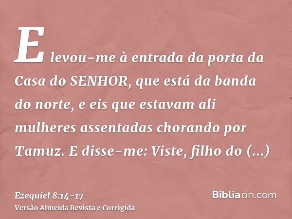 E levou-me à entrada da porta da Casa do SENHOR, que está da banda do norte, e eis que estavam ali mulheres assentadas chorando por Tamuz.E disse-me: Viste, fil