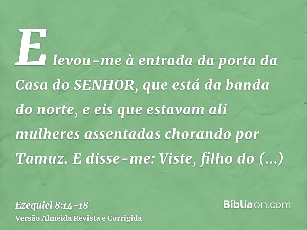 E levou-me à entrada da porta da Casa do SENHOR, que está da banda do norte, e eis que estavam ali mulheres assentadas chorando por Tamuz.E disse-me: Viste, fil