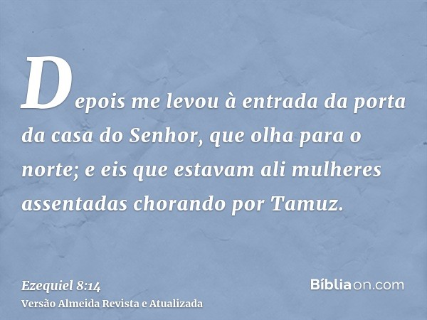 Depois me levou à entrada da porta da casa do Senhor, que olha para o norte; e eis que estavam ali mulheres assentadas chorando por Tamuz.