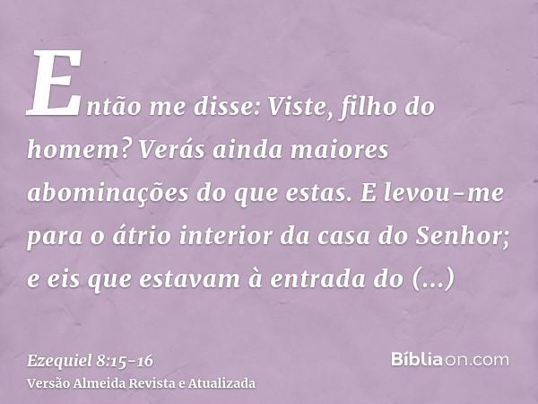 Então me disse: Viste, filho do homem? Verás ainda maiores abominações do que estas.E levou-me para o átrio interior da casa do Senhor; e eis que estavam à entr