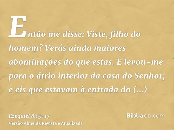 Então me disse: Viste, filho do homem? Verás ainda maiores abominações do que estas.E levou-me para o átrio interior da casa do Senhor; e eis que estavam à entr