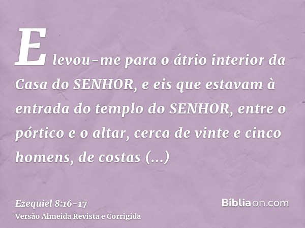 E levou-me para o átrio interior da Casa do SENHOR, e eis que estavam à entrada do templo do SENHOR, entre o pórtico e o altar, cerca de vinte e cinco homens, d