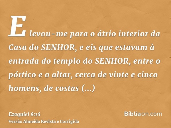 E levou-me para o átrio interior da Casa do SENHOR, e eis que estavam à entrada do templo do SENHOR, entre o pórtico e o altar, cerca de vinte e cinco homens, d