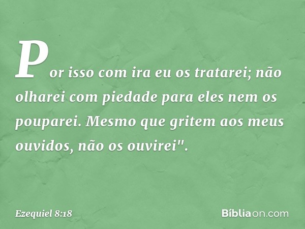 Por isso com ira eu os tratarei; não olha­rei com piedade para eles nem os pouparei. Mesmo que gritem aos meus ouvidos, não os ouvirei". -- Ezequiel 8:18