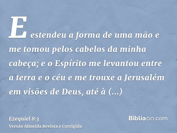 E estendeu a forma de uma mão e me tomou pelos cabelos da minha cabeça; e o Espírito me levantou entre a terra e o céu e me trouxe a Jerusalém em visões de Deus