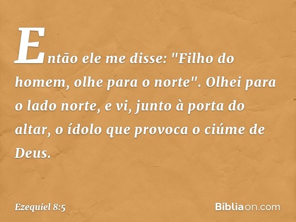 Então ele me disse: "Filho do homem, olhe para o norte". Olhei para o lado norte, e vi, junto à porta do altar, o ídolo que provoca o ciúme de Deus. -- Ezequiel