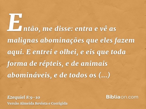 Então, me disse: entra e vê as malignas abominações que eles fazem aqui.E entrei e olhei, e eis que toda forma de répteis, e de animais abomináveis, e de todos 