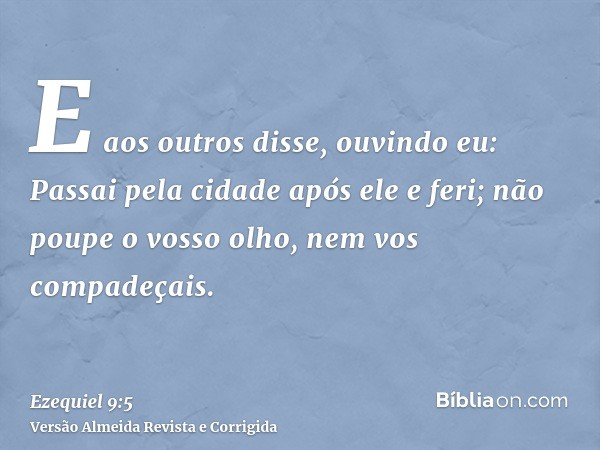 E aos outros disse, ouvindo eu: Passai pela cidade após ele e feri; não poupe o vosso olho, nem vos compadeçais.