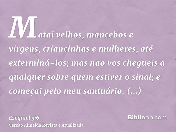 Matai velhos, mancebos e virgens, criancinhas e mulheres, até exterminá-los; mas não vos chegueis a qualquer sobre quem estiver o sinal; e começai pelo meu sant