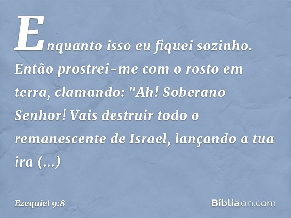 Enquanto isso eu fiquei sozinho. Então prostrei-me com o rosto em terra, clamando: "Ah! Soberano Senhor! Vais destruir todo o remanescente de Israel, lançando a