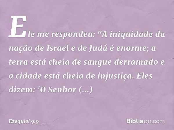 Ele me respondeu: "A iniquidade da nação de Israel e de Judá é enorme; a terra está cheia de sangue derramado e a cidade está cheia de injustiça. Eles dizem: 'O