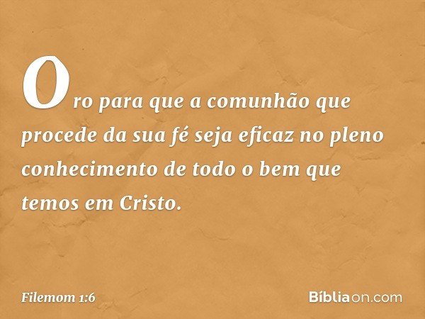 Oro para que a comunhão que procede da sua fé seja eficaz no pleno conhecimento de todo o bem que temos em Cristo. -- Filemom 1:6