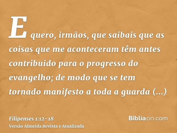 E quero, irmãos, que saibais que as coisas que me aconteceram têm antes contribuido para o progresso do evangelho;de modo que se tem tornado manifesto a toda a 