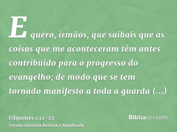 E quero, irmãos, que saibais que as coisas que me aconteceram têm antes contribuido para o progresso do evangelho;de modo que se tem tornado manifesto a toda a 