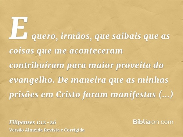 E quero, irmãos, que saibais que as coisas que me aconteceram contribuíram para maior proveito do evangelho.De maneira que as minhas prisões em Cristo foram man