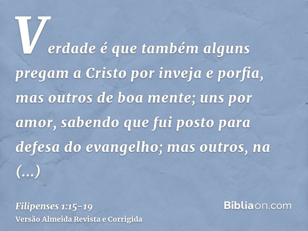 Verdade é que também alguns pregam a Cristo por inveja e porfia, mas outros de boa mente;uns por amor, sabendo que fui posto para defesa do evangelho;mas outros