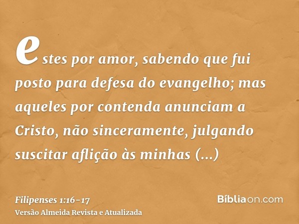 estes por amor, sabendo que fui posto para defesa do evangelho;mas aqueles por contenda anunciam a Cristo, não sinceramente, julgando suscitar aflição às minhas