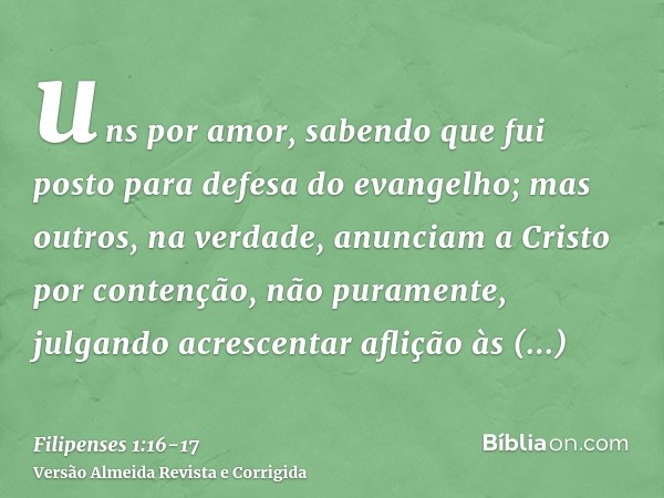 uns por amor, sabendo que fui posto para defesa do evangelho;mas outros, na verdade, anunciam a Cristo por contenção, não puramente, julgando acrescentar afliçã