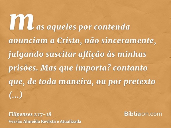 mas aqueles por contenda anunciam a Cristo, não sinceramente, julgando suscitar aflição às minhas prisões.Mas que importa? contanto que, de toda maneira, ou por