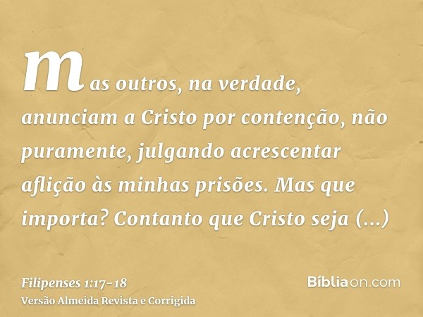 mas outros, na verdade, anunciam a Cristo por contenção, não puramente, julgando acrescentar aflição às minhas prisões.Mas que importa? Contanto que Cristo seja