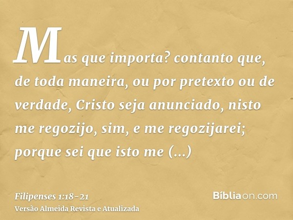 Mas que importa? contanto que, de toda maneira, ou por pretexto ou de verdade, Cristo seja anunciado, nisto me regozijo, sim, e me regozijarei;porque sei que is